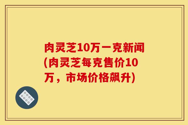 肉灵芝10万一克新闻(肉灵芝每克售价10万,市场价格飙升)-第1张图片-灵芝之家 肉灵芝10万一克新闻(肉灵芝每克售价10万,市场价格飙升)-第1张图片-灵芝之家