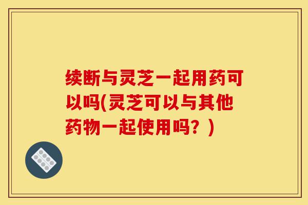 续断与灵芝一起用药可以吗(灵芝可以与其他药物一起使用吗?)-第1张图片-灵芝之家 续断与灵芝一起用药可以吗(灵芝可以与其他药物一起使用吗?)-第1张图片-灵芝之家