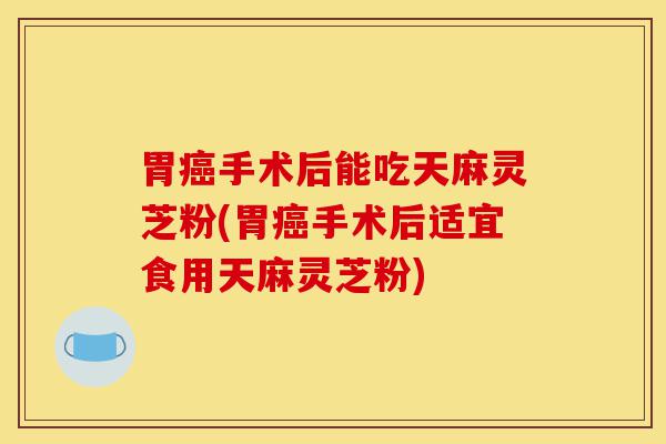 胃癌手术后能吃天麻灵芝粉(胃癌手术后适宜食用天麻灵芝粉)-第1张图片-灵芝之家