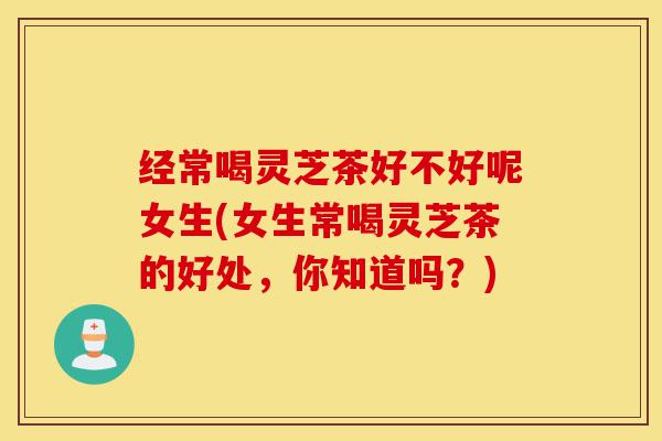 经常喝灵芝茶好不好呢女生(女生常喝灵芝茶的好处,你知道吗?)-第1张图片-灵芝之家 经常喝灵芝茶好不好呢女生(女生常喝灵芝茶的好处,你知道吗?)-第1张图片-灵芝之家