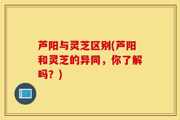芦阳与灵芝区别(芦阳和灵芝的异同,你了解吗?)-第1张图片-灵芝之家 芦阳与灵芝区别(芦阳和灵芝的异同,你了解吗?)-第1张图片-灵芝之家