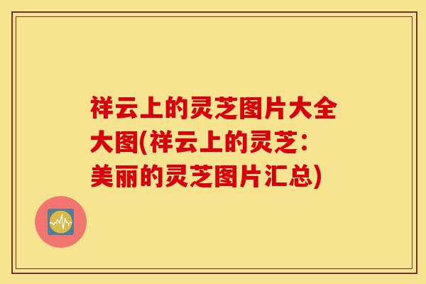 祥云上的灵芝图片大全大图(祥云上的灵芝:美丽的灵芝图片汇总)-第1张图片-灵芝之家 祥云上的灵芝图片大全大图(祥云上的灵芝:美丽的灵芝图片汇总)-第1张图片-灵芝之家