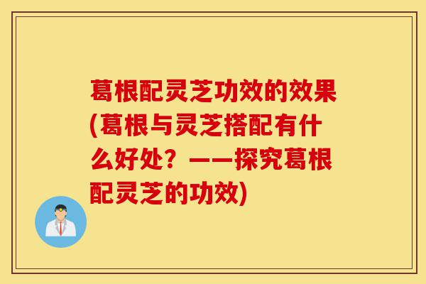 葛根配灵芝功效的效果(葛根与灵芝搭配有什么好处?——探究葛根配灵芝的功效)-第1张图片-灵芝之家 葛根配灵芝功效的效果(葛根与灵芝搭配有什么好处?——探究葛根配灵芝的功效)-第1张图片-灵芝之家