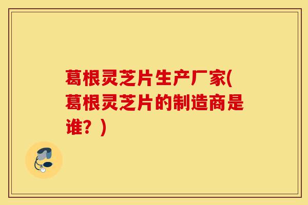 葛根灵芝片生产厂家(葛根灵芝片的制造商是谁?)-第1张图片-灵芝之家 葛根灵芝片生产厂家(葛根灵芝片的制造商是谁?)-第1张图片-灵芝之家
