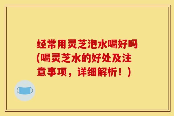 经常用灵芝泡水喝好吗(喝灵芝水的好处及注意事项,详细解析!)-第1张图片-灵芝之家 经常用灵芝泡水喝好吗(喝灵芝水的好处及注意事项,详细解析!)-第1张图片-灵芝之家