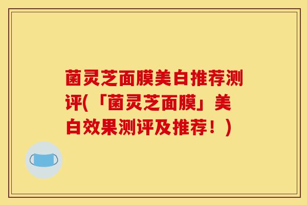 菌灵芝面膜美白推荐测评(「菌灵芝面膜」美白效果测评及推荐！)-第1张图片-灵芝之家