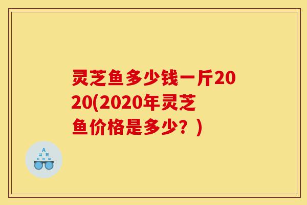 灵芝鱼多少钱一斤2020(2020年灵芝鱼价格是多少?)-第1张图片-灵芝之家 灵芝鱼多少钱一斤2020(2020年灵芝鱼价格是多少?)-第1张图片-灵芝之家
