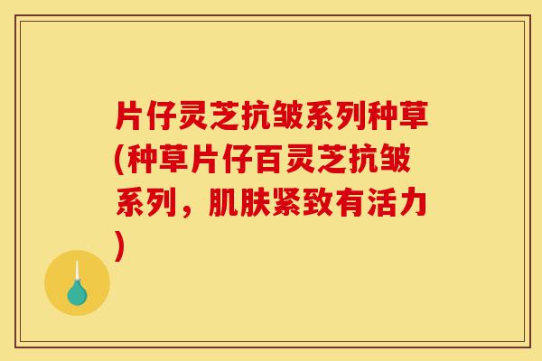 片仔灵芝抗皱系列种草(种草片仔百灵芝抗皱系列，肌肤紧致有活力)-第1张图片-灵芝之家