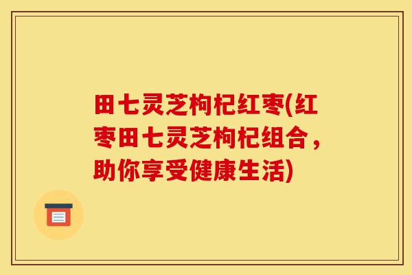 田七灵芝枸杞红枣(红枣田七灵芝枸杞组合,助你享受健康生活)-第1张图片-灵芝之家 田七灵芝枸杞红枣(红枣田七灵芝枸杞组合,助你享受健康生活)-第1张图片-灵芝之家