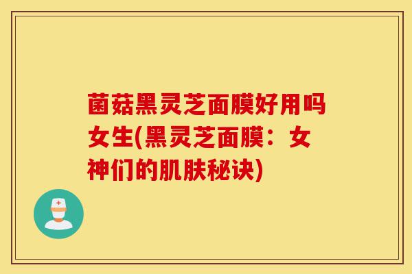 菌菇黑灵芝面膜好用吗女生(黑灵芝面膜：女神们的肌肤秘诀)-第1张图片-灵芝之家