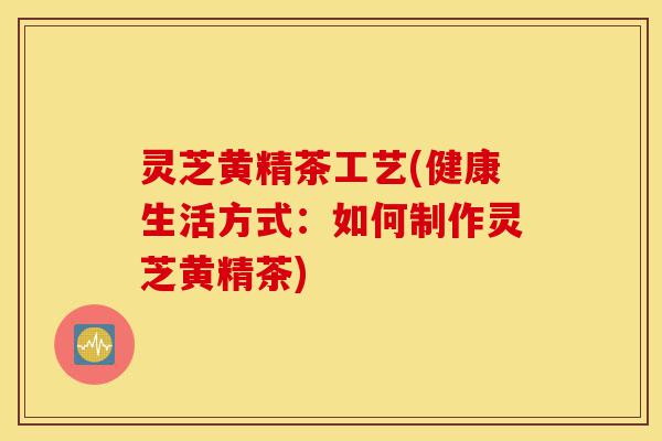 灵芝黄精茶工艺(健康生活方式:如何制作灵芝黄精茶)-第1张图片-灵芝之家 灵芝黄精茶工艺(健康生活方式:如何制作灵芝黄精茶)-第1张图片-灵芝之家