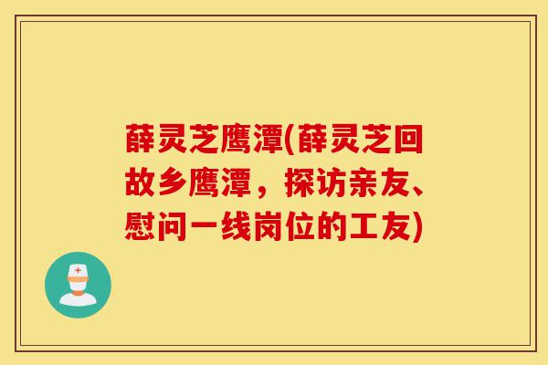 薛灵芝鹰潭(薛灵芝回故乡鹰潭，探访亲友、慰问一线岗位的工友)-第1张图片-灵芝之家