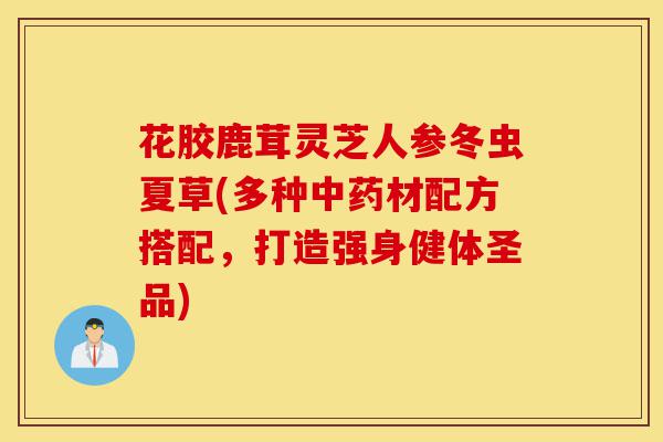 花胶鹿茸灵芝人参冬虫夏草(多种中药材配方搭配,打造强身健体圣品)-第1张图片-灵芝之家 花胶鹿茸灵芝人参冬虫夏草(多种中药材配方搭配,打造强身健体圣品)-第1张图片-灵芝之家