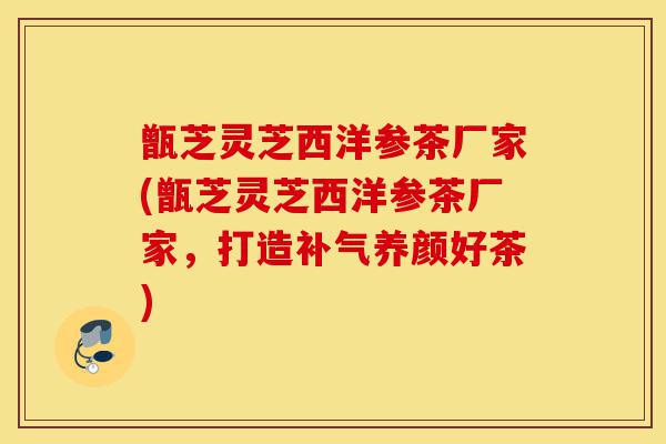 甑芝灵芝西洋参茶厂家(甑芝灵芝西洋参茶厂家，打造补气养颜好茶)-第1张图片-灵芝之家