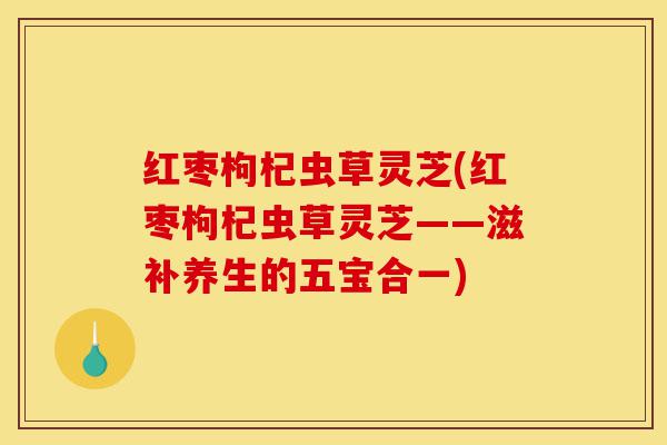 红枣枸杞虫草灵芝(红枣枸杞虫草灵芝——滋补养生的五宝合一)-第1张图片-灵芝之家 红枣枸杞虫草灵芝(红枣枸杞虫草灵芝——滋补养生的五宝合一)-第1张图片-灵芝之家