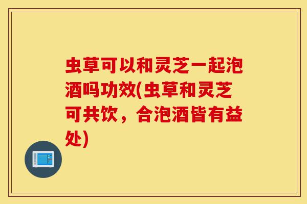 虫草可以和灵芝一起泡酒吗功效(虫草和灵芝可共饮，合泡酒皆有益处)-第1张图片-灵芝之家