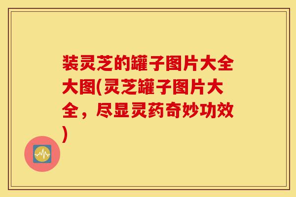 装灵芝的罐子图片大全大图(灵芝罐子图片大全,尽显灵药奇妙功效)-第1张图片-灵芝之家 装灵芝的罐子图片大全大图(灵芝罐子图片大全,尽显灵药奇妙功效)-第1张图片-灵芝之家