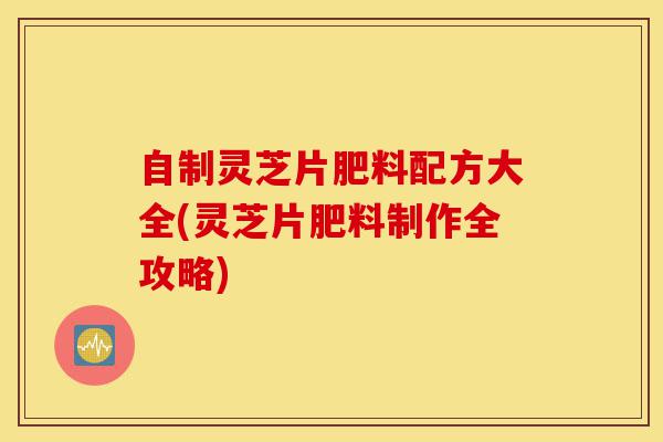 自制灵芝片肥料配方大全(灵芝片肥料制作全攻略)-第1张图片-灵芝之家