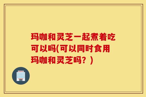 玛咖和灵芝一起煮着吃可以吗(可以同时食用玛咖和灵芝吗？)-第1张图片-灵芝之家