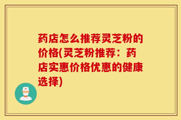 药店怎么推荐灵芝粉的价格(灵芝粉推荐：药店实惠价格优惠的健康选择)-第1张图片-灵芝之家