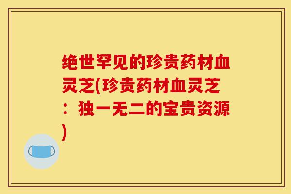 绝世罕见的珍贵药材血灵芝(珍贵药材血灵芝:独一无二的宝贵资源)-第1张图片-灵芝之家 绝世罕见的珍贵药材血灵芝(珍贵药材血灵芝:独一无二的宝贵资源)-第1张图片-灵芝之家