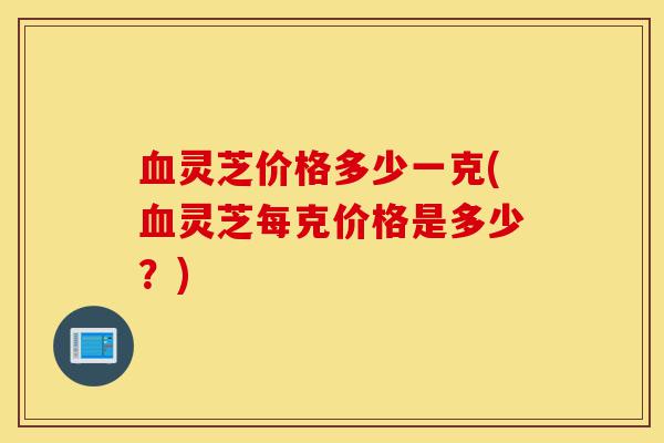 血灵芝价格多少一克(血灵芝每克价格是多少?)-第1张图片-灵芝之家 血灵芝价格多少一克(血灵芝每克价格是多少?)-第1张图片-灵芝之家