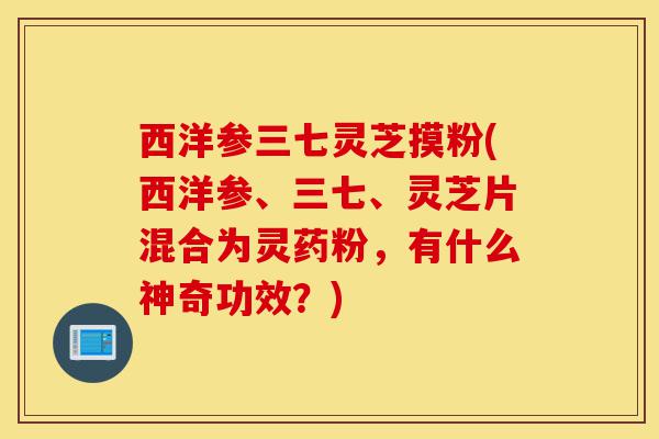 西洋参三七灵芝摸粉(西洋参、三七、灵芝片混合为灵药粉,有什么神奇功效?)-第1张图片-灵芝之家 西洋参三七灵芝摸粉(西洋参、三七、灵芝片混合为灵药粉,有什么神奇功效?)-第1张图片-灵芝之家