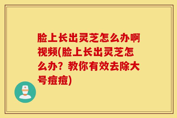 脸上长出灵芝怎么办啊视频(脸上长出灵芝怎么办？教你有效去除大号痘痘)-第1张图片-灵芝之家