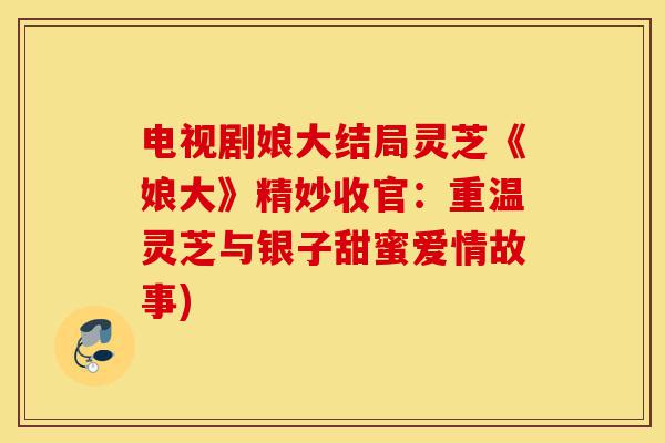 电视剧娘大结局灵芝《娘大》精妙收官:重温灵芝与银子甜蜜爱情故事)-第1张图片-灵芝之家 电视剧娘大结局灵芝《娘大》精妙收官:重温灵芝与银子甜蜜爱情故事)-第1张图片-灵芝之家