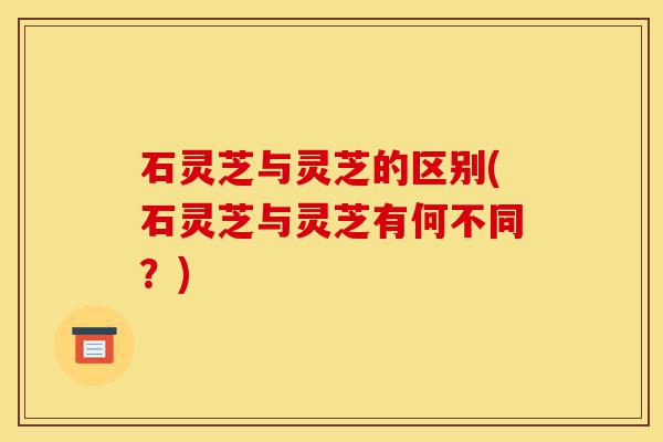 石灵芝与灵芝的区别(石灵芝与灵芝有何不同?)-第1张图片-灵芝之家 石灵芝与灵芝的区别(石灵芝与灵芝有何不同?)-第1张图片-灵芝之家
