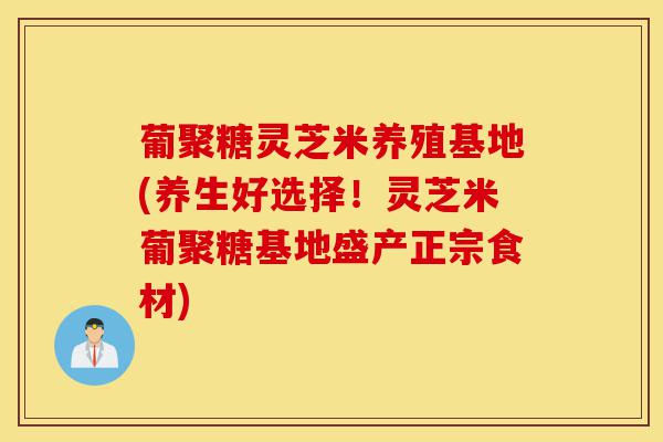 葡聚糖灵芝米养殖基地(养生好选择!灵芝米葡聚糖基地盛产正宗食材)-第1张图片-灵芝之家 葡聚糖灵芝米养殖基地(养生好选择!灵芝米葡聚糖基地盛产正宗食材)-第1张图片-灵芝之家