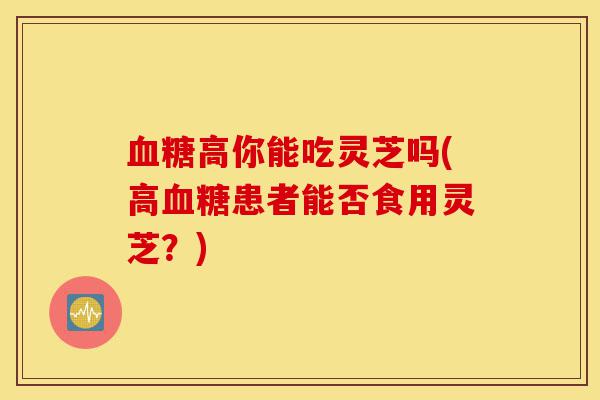 血糖高你能吃灵芝吗(高血糖患者能否食用灵芝?)-第1张图片-灵芝之家 血糖高你能吃灵芝吗(高血糖患者能否食用灵芝?)-第1张图片-灵芝之家