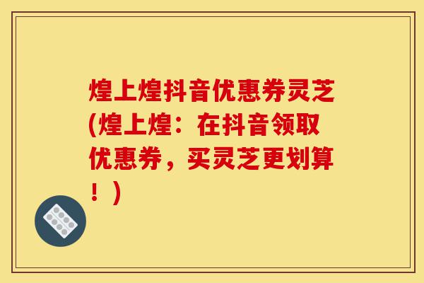 煌上煌抖音优惠券灵芝(煌上煌:在抖音领取优惠券,买灵芝更划算!)-第1张图片-灵芝之家 煌上煌抖音优惠券灵芝(煌上煌:在抖音领取优惠券,买灵芝更划算!)-第1张图片-灵芝之家