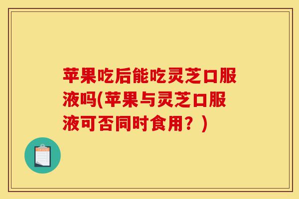 苹果吃后能吃灵芝口服液吗(苹果与灵芝口服液可否同时食用?)-第1张图片-灵芝之家 苹果吃后能吃灵芝口服液吗(苹果与灵芝口服液可否同时食用?)-第1张图片-灵芝之家
