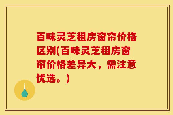 百味灵芝租房窗帘价格区别(百味灵芝租房窗帘价格差异大,需注意优选。)-第1张图片-灵芝之家 百味灵芝租房窗帘价格区别(百味灵芝租房窗帘价格差异大,需注意优选。)-第1张图片-灵芝之家