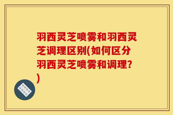 羽西灵芝喷雾和羽西灵芝调理区别(如何区分羽西灵芝喷雾和调理?)-第1张图片-灵芝之家 羽西灵芝喷雾和羽西灵芝调理区别(如何区分羽西灵芝喷雾和调理?)-第1张图片-灵芝之家