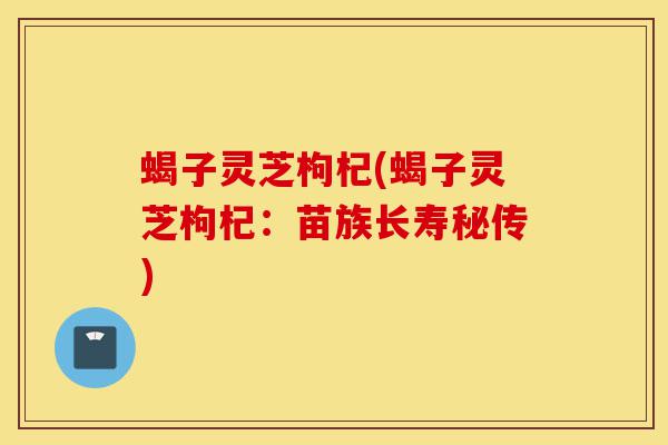 蝎子灵芝枸杞(蝎子灵芝枸杞:苗族长寿秘传)-第1张图片-灵芝之家 蝎子灵芝枸杞(蝎子灵芝枸杞:苗族长寿秘传)-第1张图片-灵芝之家