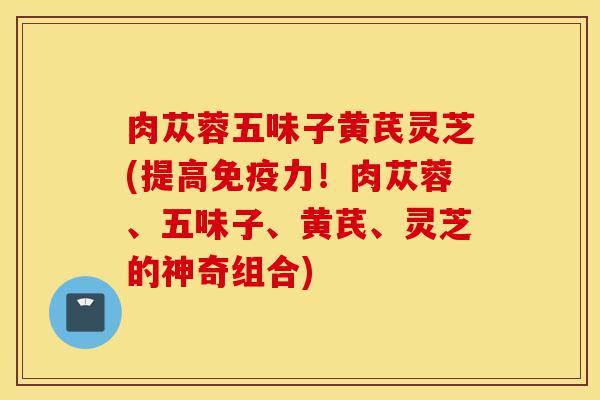 肉苁蓉五味子黄芪灵芝(提高免疫力!肉苁蓉、五味子、黄芪、灵芝的神奇组合)-第1张图片-灵芝之家 肉苁蓉五味子黄芪灵芝(提高免疫力!肉苁蓉、五味子、黄芪、灵芝的神奇组合)-第1张图片-灵芝之家