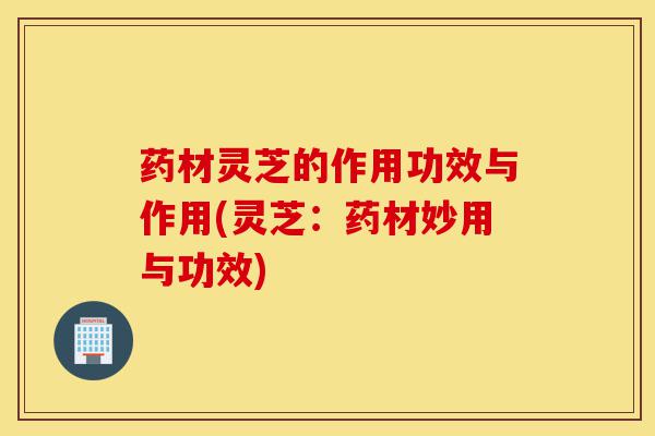 药材灵芝的作用功效与作用(灵芝:药材妙用与功效)-第1张图片-灵芝之家 药材灵芝的作用功效与作用(灵芝:药材妙用与功效)-第1张图片-灵芝之家
