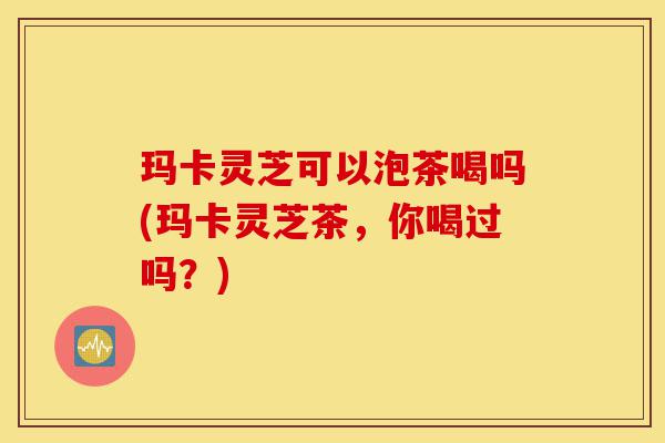 玛卡灵芝可以泡茶喝吗(玛卡灵芝茶,你喝过吗?)-第1张图片-灵芝之家 玛卡灵芝可以泡茶喝吗(玛卡灵芝茶,你喝过吗?)-第1张图片-灵芝之家