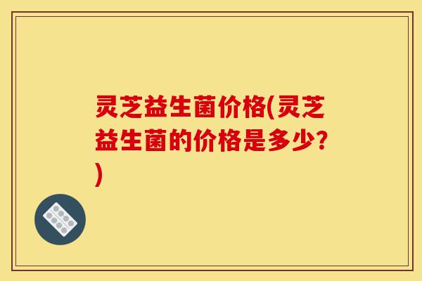 灵芝益生菌价格(灵芝益生菌的价格是多少?)-第1张图片-灵芝之家 灵芝益生菌价格(灵芝益生菌的价格是多少?)-第1张图片-灵芝之家