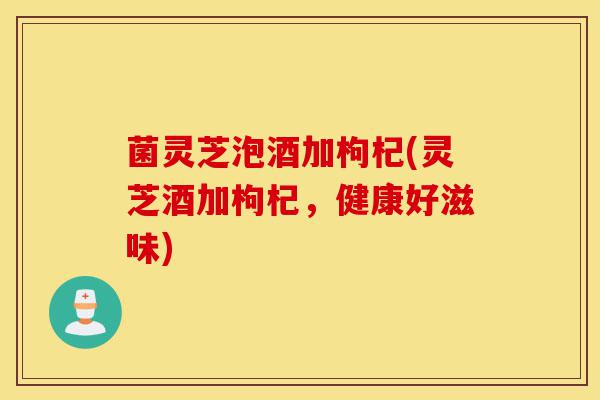 菌灵芝泡酒加枸杞(灵芝酒加枸杞，健康好滋味)-第1张图片-灵芝之家