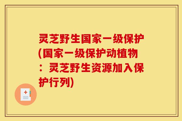 灵芝野生国家一级保护(国家一级保护动植物：灵芝野生资源加入保护行列)-第1张图片-灵芝之家
