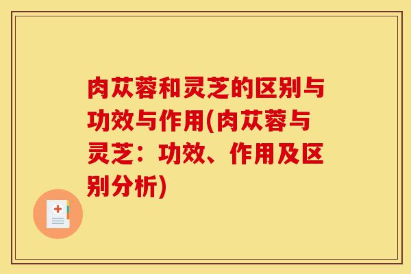 肉苁蓉和灵芝的区别与功效与作用(肉苁蓉与灵芝:功效、作用及区别分析)-第1张图片-灵芝之家 肉苁蓉和灵芝的区别与功效与作用(肉苁蓉与灵芝:功效、作用及区别分析)-第1张图片-灵芝之家