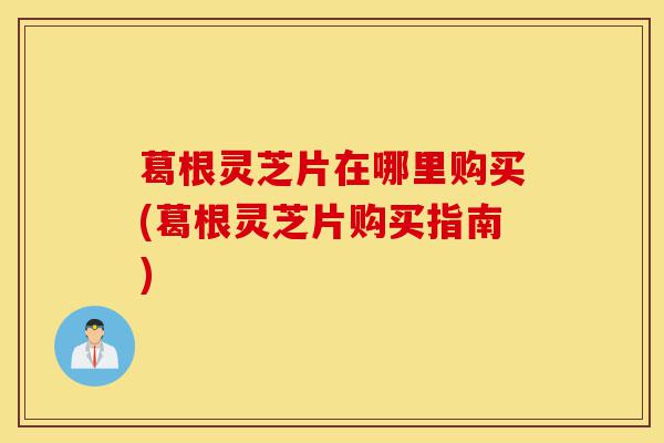 葛根灵芝片在哪里购买(葛根灵芝片购买指南)-第1张图片-灵芝之家 葛根灵芝片在哪里购买(葛根灵芝片购买指南)-第1张图片-灵芝之家