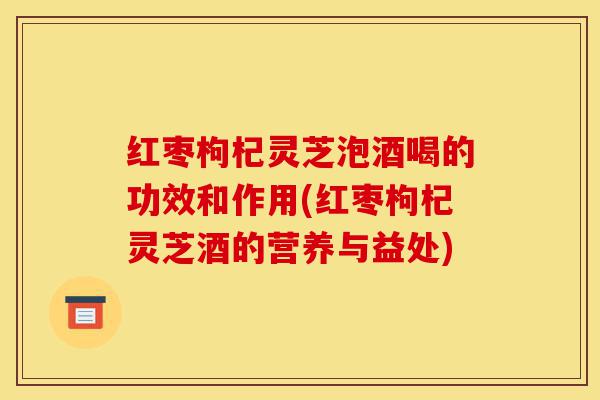 红枣枸杞灵芝泡酒喝的功效和作用(红枣枸杞灵芝酒的营养与益处)-第1张图片-灵芝之家