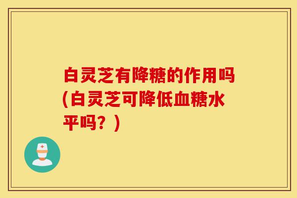白灵芝有降糖的作用吗(白灵芝可降低血糖水平吗?)-第1张图片-灵芝之家 白灵芝有降糖的作用吗(白灵芝可降低血糖水平吗?)-第1张图片-灵芝之家