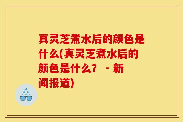 真灵芝煮水后的颜色是什么(真灵芝煮水后的颜色是什么？ - 新闻报道)-第1张图片-灵芝之家