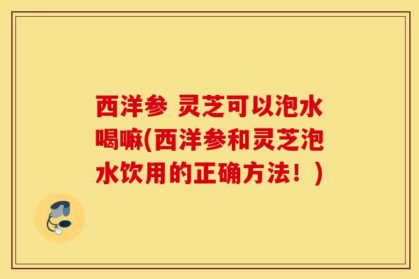 西洋参 灵芝可以泡水喝嘛(西洋参和灵芝泡水饮用的正确方法!)-第1张图片-灵芝之家 西洋参 灵芝可以泡水喝嘛(西洋参和灵芝泡水饮用的正确方法!)-第1张图片-灵芝之家