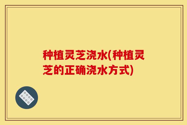 种植灵芝浇水(种植灵芝的正确浇水方式)-第1张图片-灵芝之家 种植灵芝浇水(种植灵芝的正确浇水方式)-第1张图片-灵芝之家